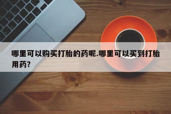 打胎药私人店能信吗哪里可以购买打胎的药呢.哪里可以买到打胎用药？