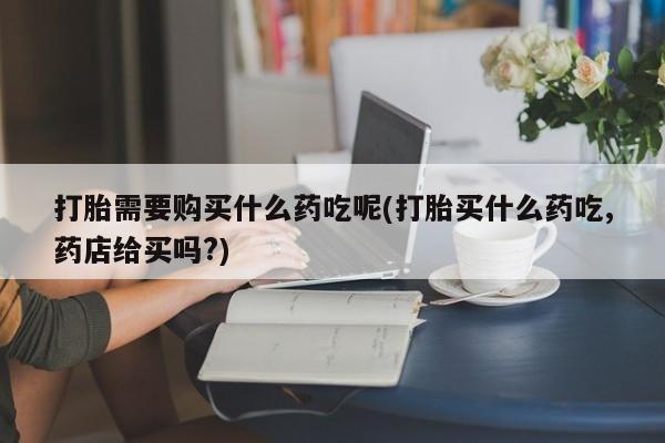 打胎药私人店能信吗打胎需要购买什么药吃呢(打胎买什么药吃,药店给买吗?)