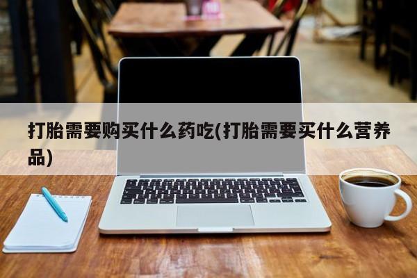 打胎药私人店能信吗打胎需要购买什么药吃(打胎需要买什么营养品)
