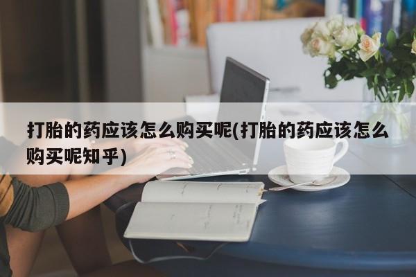 打胎药私人店能信吗打胎的药应该怎么购买呢(打胎的药应该怎么购买呢知乎)